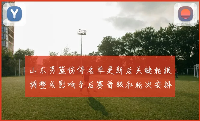 山东男篮伤停名单更新后关键轮换调整或影响季后赛晋级和轮次安排