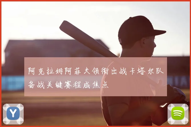 阿克拉姆阿菲夫领衔出战卡塔尔队备战关键赛程成焦点
