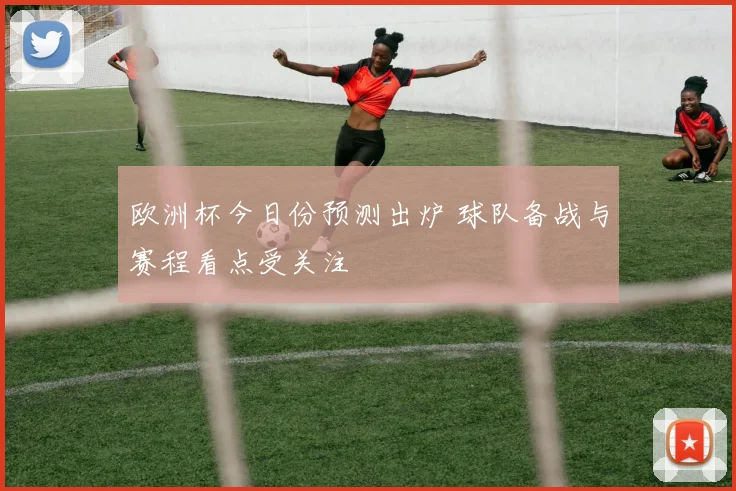 欧洲杯今日份预测出炉 球队备战与赛程看点受关注