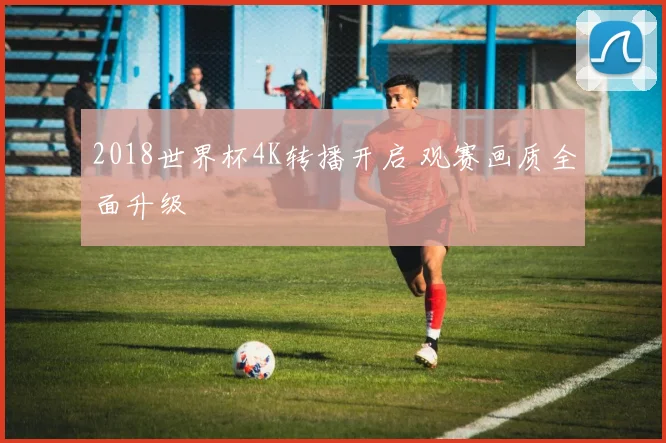 2018世界杯4K转播开启 观赛画质全面升级