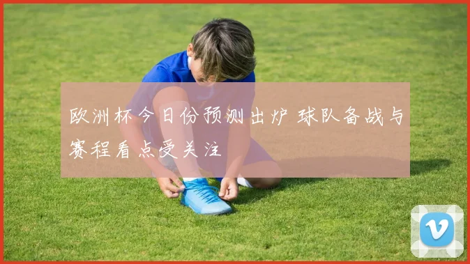 欧洲杯今日份预测出炉 球队备战与赛程看点受关注