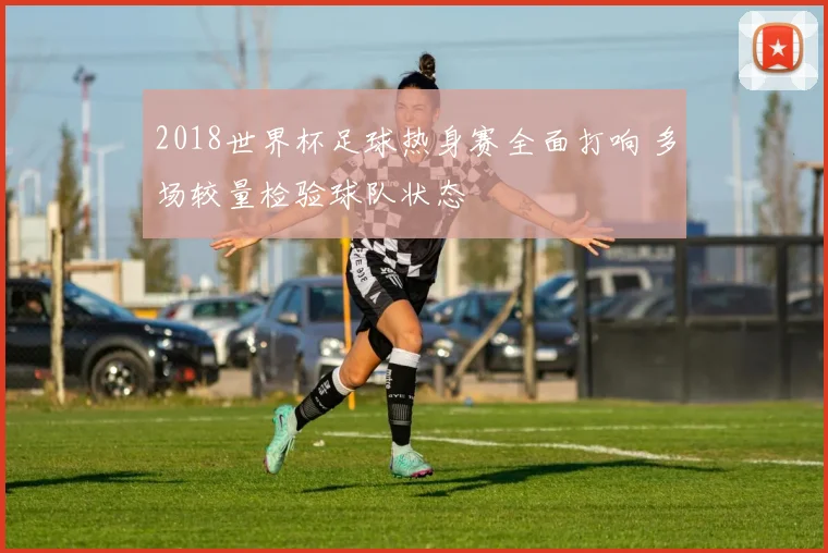 2018世界杯足球热身赛全面打响 多场较量检验球队状态