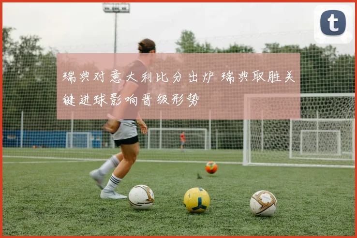 瑞典对意大利比分出炉 瑞典取胜关键进球影响晋级形势