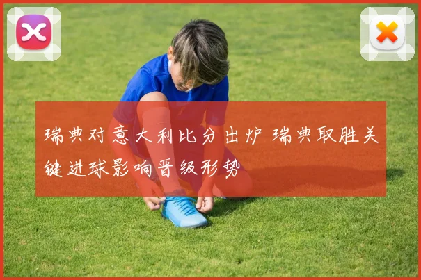 瑞典对意大利比分出炉 瑞典取胜关键进球影响晋级形势