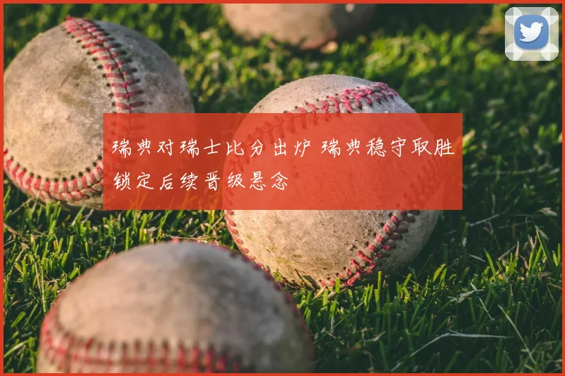 瑞典对瑞士比分出炉 瑞典稳守取胜锁定后续晋级悬念