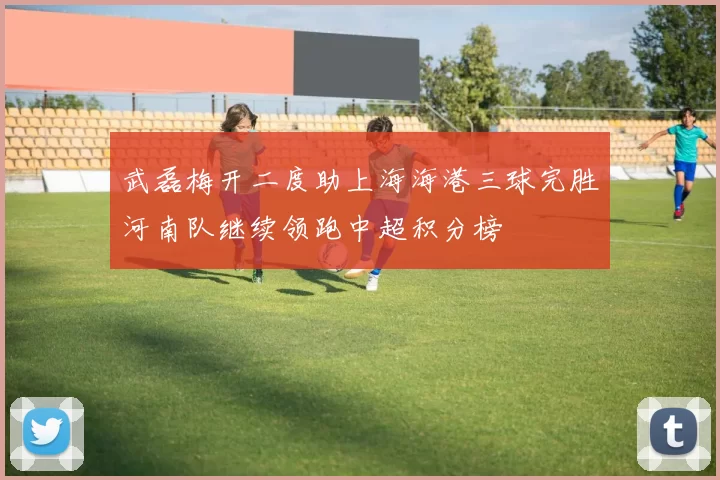 武磊梅开二度助上海海港三球完胜河南队继续领跑中超积分榜