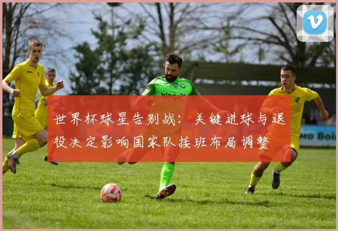 世界杯球星告别战：关键进球与退役决定影响国家队接班布局调整