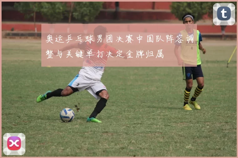 奥运乒乓球男团决赛中国队阵容调整与关键单打决定金牌归属