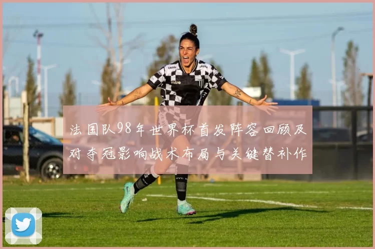 法国队98年世界杯首发阵容回顾及对夺冠影响战术布局与关键替补作用