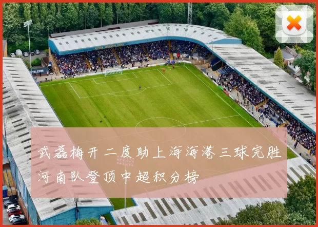 武磊梅开二度助上海海港三球完胜河南队登顶中超积分榜