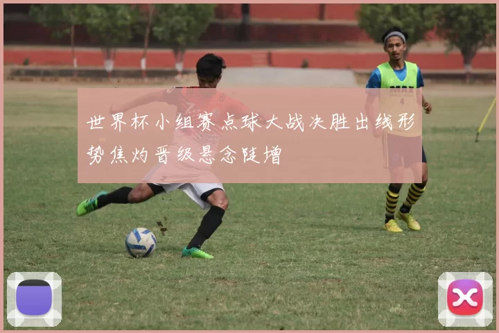 世界杯小组赛点球大战决胜出线形势焦灼晋级悬念陡增