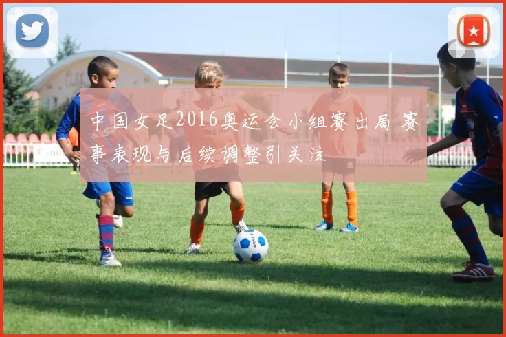 中国女足2016奥运会小组赛出局 赛事表现与后续调整引关注