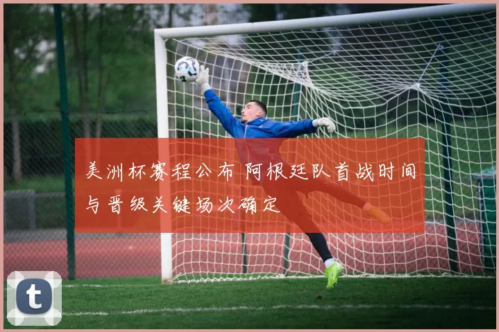 美洲杯赛程公布 阿根廷队首战时间与晋级关键场次确定
