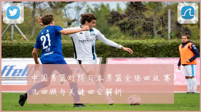 中国男篮对阵日本男篮全场回放 赛况回顾与关键回合解析