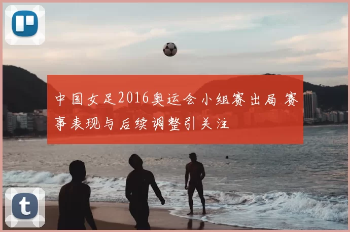 中国女足2016奥运会小组赛出局 赛事表现与后续调整引关注