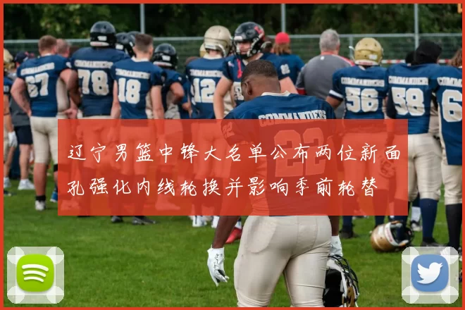 辽宁男篮中锋大名单公布两位新面孔强化内线轮换并影响季前轮替