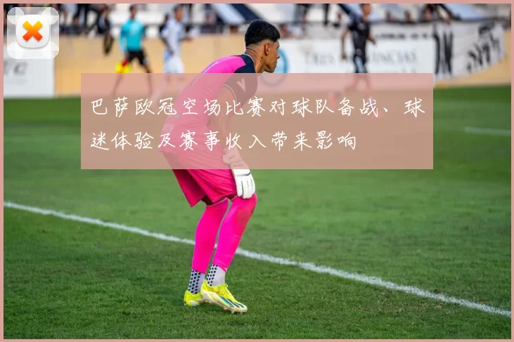 巴萨欧冠空场比赛对球队备战、球迷体验及赛事收入带来影响