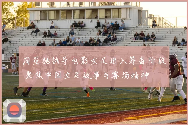 周星驰执导电影女足进入筹备阶段 聚焦中国女足故事与赛场精神