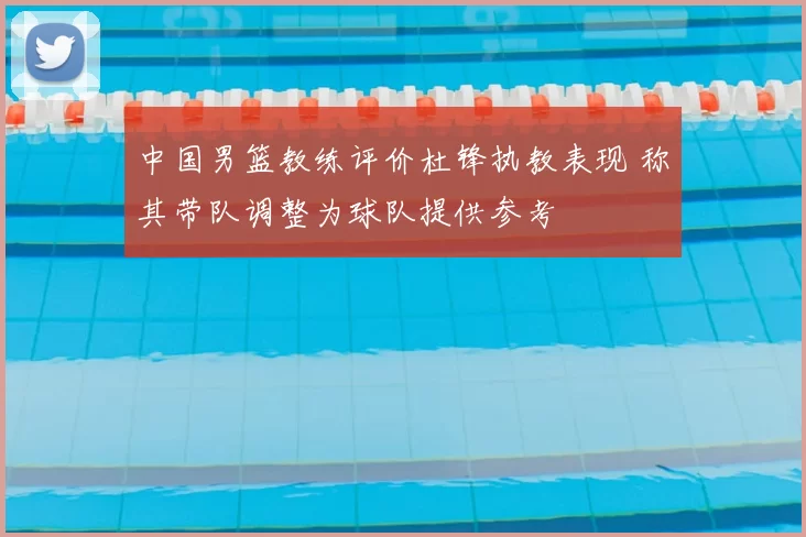 中国男篮教练评价杜锋执教表现 称其带队调整为球队提供参考