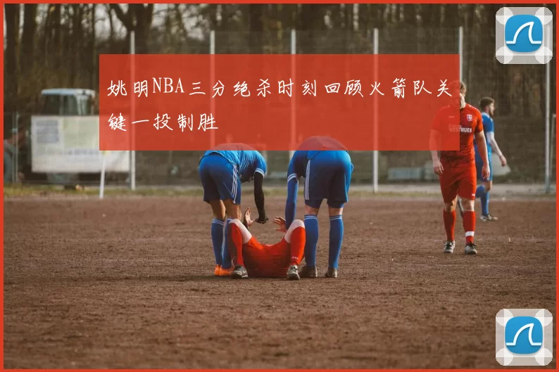 姚明NBA三分绝杀时刻回顾火箭队关键一投制胜