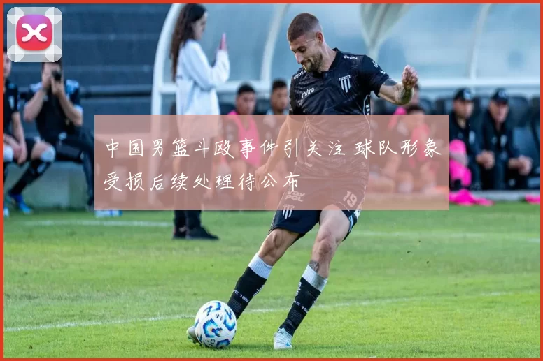 中国男篮斗殴事件引关注 球队形象受损后续处理待公布