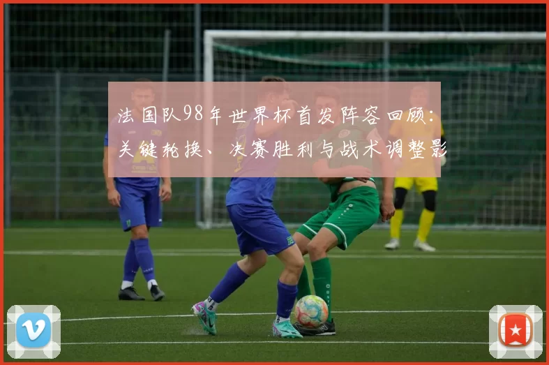 法国队98年世界杯首发阵容回顾：关键轮换、决赛胜利与战术调整影响