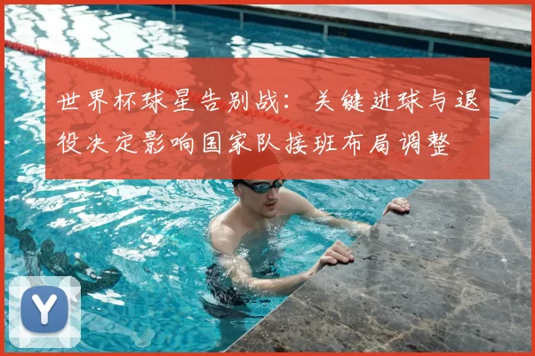世界杯球星告别战：关键进球与退役决定影响国家队接班布局调整