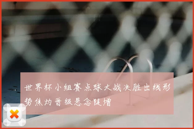 世界杯小组赛点球大战决胜出线形势焦灼晋级悬念陡增