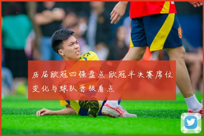 历届欧冠四强盘点 欧冠半决赛席位变化与球队晋级看点