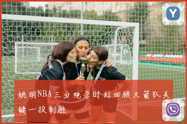 姚明NBA三分绝杀时刻回顾火箭队关键一投制胜