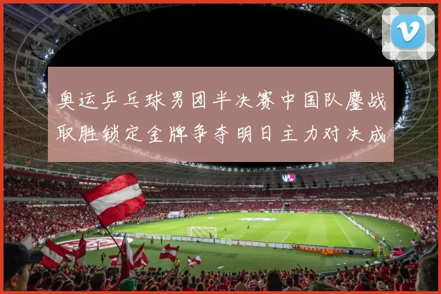奥运乒乓球男团半决赛中国队鏖战取胜锁定金牌争夺明日主力对决成关键