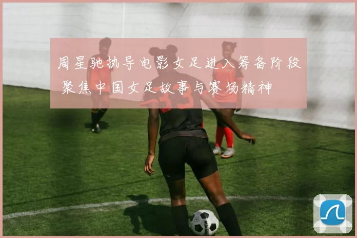 周星驰执导电影女足进入筹备阶段 聚焦中国女足故事与赛场精神