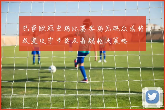 巴萨欧冠空场比赛客场无观众或将改变攻守节奏及备战轮次策略