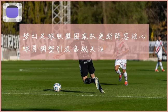 梦幻足球联盟国家队更新阵容核心球员调整引发备战关注