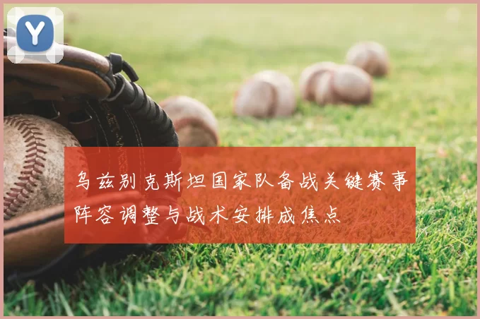 乌兹别克斯坦国家队备战关键赛事阵容调整与战术安排成焦点