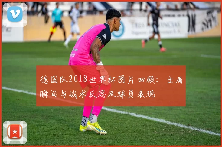 德国队2018世界杯图片回顾:出局瞬间与战术反思及球员表现