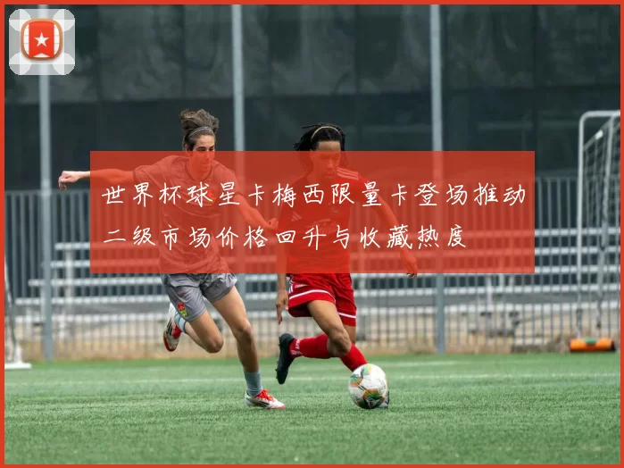 世界杯球星卡梅西限量卡登场推动二级市场价格回升与收藏热度